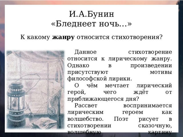 И.А.Бунин «Бледнеет ночь…» К какому жанру относится стихотворения? Данное стихотворение относится к лирическому жанру. Однако в произведении присутствуют мотивы философской лирики. О чём мечтает лирический герой, чего ждёт от приближающегося дня? Рассвет воспринимается лирическим героем как волшебство. Поэт рисует в стихотворении сказочную, волшебную картину предрассветного часа: пелену туманов, безжизненную луну, серебро росы.