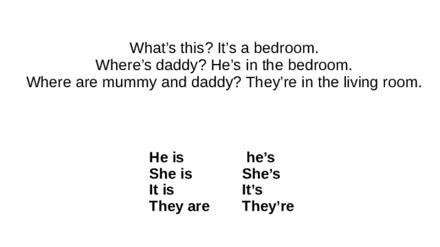 What’s this? It’s a bedroom.  Where’s daddy? He’s in the bedroom.  Where are mummy and daddy? They’re in the living room.   He is She is  he’s It is She’s They are It’s They’re