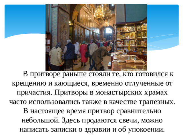       В притворе раньше стояли те, кто готовился к крещению и кающиеся, временно отлученные от причастия. Притворы в монастырских храмах часто использовались также в качестве трапезных. В настоящее время притвор сравнительно небольшой. Здесь продаются свечи, можно написать записки о здравии и об упокоении.