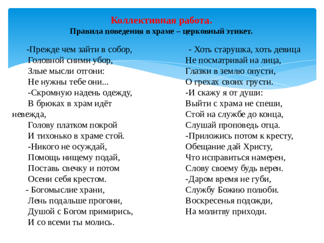 Коллективная работа.  Правила поведения в храме – церковный этикет.  -Прежде чем зайти в собор,  - Хоть старушка, хоть девица  Не посматривай на лица,  Головной сними убор,  Злые мысли отгони:  Глазки в землю опусти,  Не нужны тебе они...  О грехах своих грусти.  -Скромную надень одежду,  -И скажу я от души:  В брюках в храм идёт невежда,  Выйти с храма не спеши,  Голову платком покрой  Стой на службе до конца,  И тихонько в храме стой.  Слушай проповедь отца.  -Приложись потом к кресту,  -Никого не осуждай,  Обещание дай Христу,  Помощь нищему подай,  Что исправиться намерен,  Поставь свечку и потом  Слову своему будь верен.  Осени себя крестом.  -Даром время не губи,  - Богомыслие храни,  Службу Божию полюби.  Лень подальше прогони,  Воскресенья подожди,  Душой с Богом примирись,  И со всеми ты молись.  На молитву приходи.