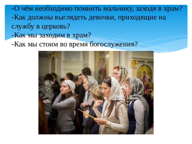 -О чём необходимо помнить мальчику, заходя в храм?  -Как должны выглядеть девочки, приходящие на службу в церковь?  -Как мы заходим в храм?  -Как мы стоим во время богослужения?  Как оканчивается божественная литургия?