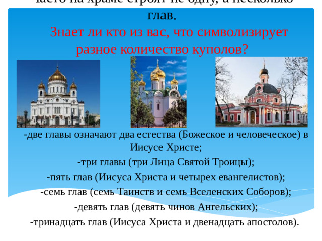 Часто на храме строят не одну, а несколько глав.      Знает ли кто из вас, что символизирует разное количество куполов?   -две главы означают два естества (Божеское и человеческое) в Иисусе Христе; -три главы (три Лица Святой Троицы); -пять глав (Иисуса Христа и четырех евангелистов); -семь глав (семь Таинств и семь Вселенских Соборов); -девять глав (девять чинов Ангельских); -тринадцать глав (Иисуса Христа и двенадцать апостолов).