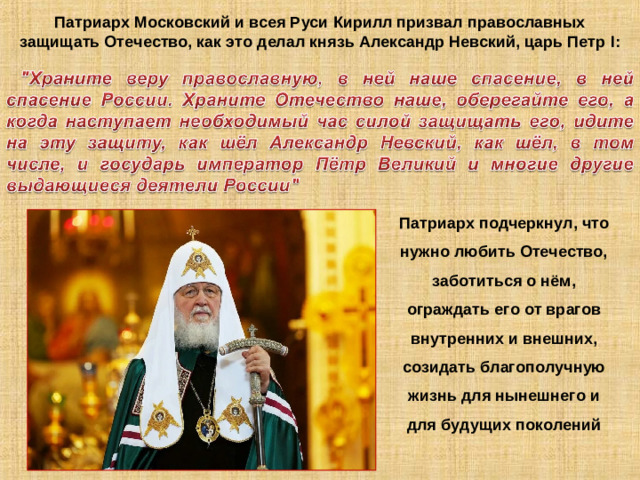 Патриарх Московский и всея Руси Кирилл призвал православных защищать Отечество, как это делал князь Александр Невский, царь Петр I : Патриарх подчеркнул, что нужно любить Отечество, заботиться о нём, ограждать его от врагов внутренних и внешних, созидать благополучную жизнь для нынешнего и для будущих поколений