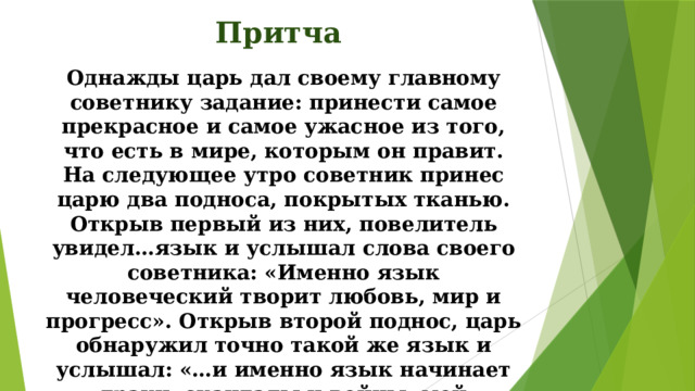 Притча Однажды царь дал своему главному советнику задание: принести самое прекрасное и самое ужасное из того, что есть в мире, которым он правит. На следующее утро советник принес царю два подноса, покрытых тканью. Открыв первый из них, повелитель увидел…язык и услышал слова своего советника: «Именно язык человеческий творит любовь, мир и прогресс». Открыв второй поднос, царь обнаружил точно такой же язык и услышал: «…и именно язык начинает драки, скандалы и войны, мой повелитель!»