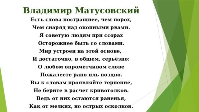 Владимир Матусовский Есть слова пострашнее, чем порох, Чем снаряд над окопными рвами. Я советую людям при ссорах Осторожнее быть со словами. Мир устроен на этой основе, И достаточно, в общем, серьёзно: О любом опрометчивом слове Пожалеете рано иль поздно. Вы к словам проявляйте терпение, Не берите в расчет кривотолков. Ведь от них остаются раненья, Как от мелких, но острых осколков.