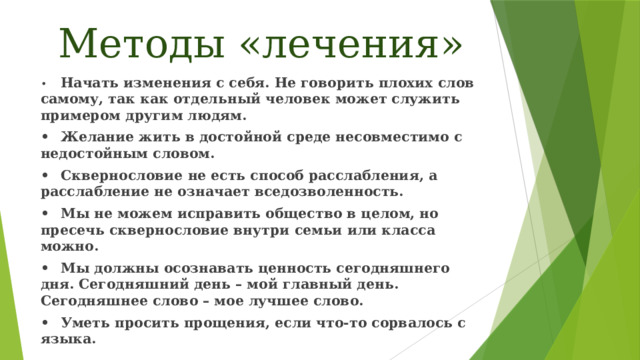 Методы «лечения» •  Начать изменения с себя. Не говорить плохих слов самому, так как отдельный человек может служить примером другим людям. •  Желание жить в достойной среде несовместимо с недостойным словом. •  Сквернословие не есть способ расслабления, а расслабление не означает вседозволенность. •  Мы не можем исправить общество в целом, но пресечь сквернословие внутри семьи или класса можно. •  Мы должны осознавать ценность сегодняшнего дня. Сегодняшний день – мой главный день. Сегодняшнее слово – мое лучшее слово. •  Уметь просить прощения, если что-то сорвалось с языка.