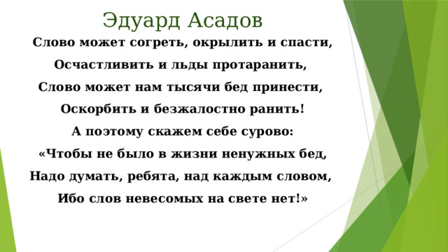 Эдуард Асадов Слово может согреть, окрылить и спасти, Осчастливить и льды протаранить, Слово может нам тысячи бед принести, Оскорбить и безжалостно ранить! А поэтому скажем себе сурово: «Чтобы не было в жизни ненужных бед, Надо думать, ребята, над каждым словом, Ибо слов невесомых на свете нет!»