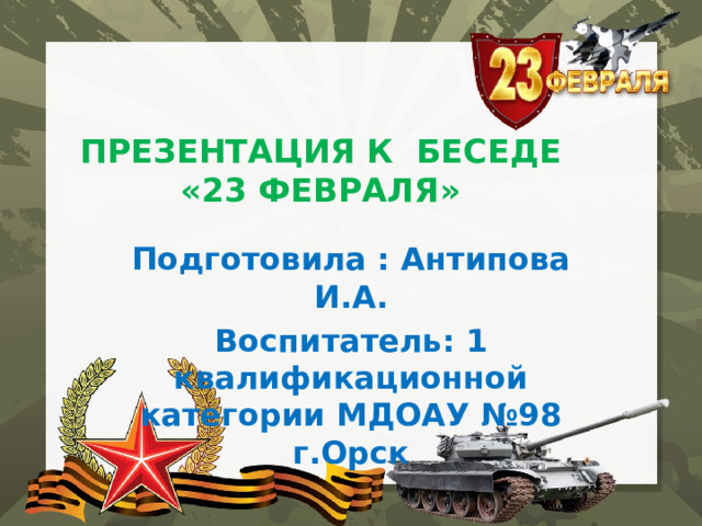 ПРЕЗЕНТАЦИЯ К БЕСЕДЕ  «23 ФЕВРАЛЯ»   Подготовила : Антипова И.А. Воспитатель: 1 квалификационной категории МДОАУ №98 г.Орск