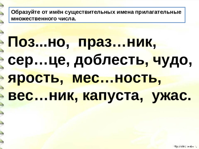 Образуйте от имён существительных имена прилагательные множественного числа. Поз...но, праз…ник, сер…це, доблесть, чудо, ярость, мес…ность, вес…ник, капуста, ужас.