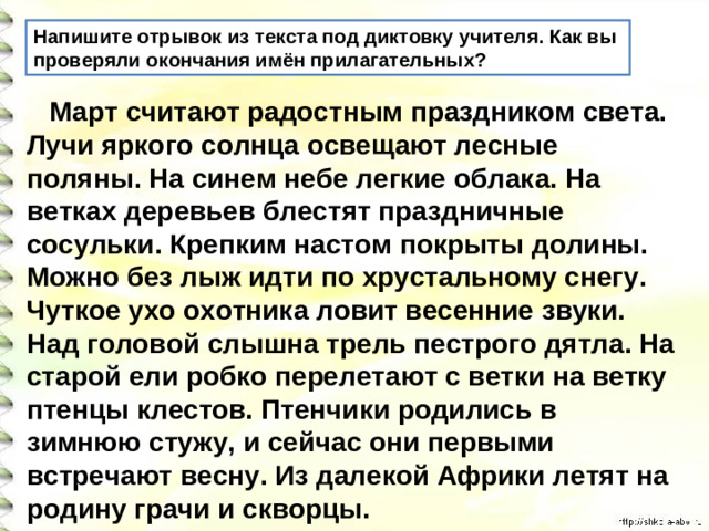 Напишите отрывок из текста под диктовку учителя. Как вы проверяли окончания имён прилагательных?  Март считают радостным праздником света. Лучи яркого солнца освещают лесные поляны. На синем небе легкие облака. На ветках деревьев блестят праздничные сосульки. Крепким настом покрыты долины. Можно без лыж идти по хрустальному снегу. Чуткое ухо охотника ловит весенние звуки. Над головой слышна трель пестрого дятла. На старой ели робко перелетают с ветки на ветку птенцы клестов. Птенчики родились в зимнюю стужу, и сейчас они первыми встречают весну. Из далекой Африки летят на родину грачи и скворцы.