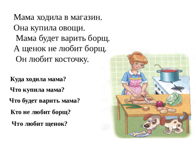 Мама ходила в магазин. Она купила овощи.  Мама будет варить борщ. А щенок не любит борщ.  Он любит косточку. Куда ходила мама? Что купила мама? Что будет варить мама? Кто не любит борщ? Что любит щенок?