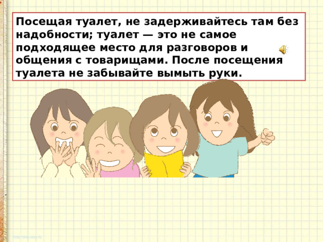 Посещая туалет, не задерживайтесь там без надобности; туалет — это не самое подходящее место для разговоров и общения с товарищами.  После посещения туалета не забывайте вымыть руки.