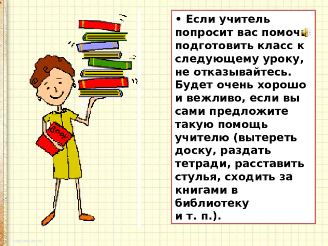 • Если учитель попросит вас помочь подготовить класс к следующему уроку, не отказывайтесь. Будет очень хорошо и вежливо, если вы сами предложите такую помощь учителю (вытереть доску, раздать тетради, расставить стулья, сходить за книгами в библиотеку и т. п.).