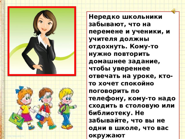 Нередко школьники забывают, что на перемене и ученики, и учителя должны отдохнуть. Кому-то нужно повторить домашнее задание, чтобы увереннее отвечать на уроке, кто-то хочет спокойно поговорить по телефону, кому-то надо сходить в столовую или библиотеку. Не забывайте, что вы не одни в школе, что вас окружают одноклассники и учителя, относитесь к окружающим с уважением и вниманием.