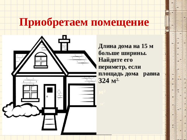 Приобретаем помещение  Длина дома на 15 м больше ширины. Найдите его периметр, если площадь дома равна 324 м 2. м 2  м 2