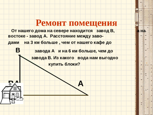 Ремонт помещения  От нашего дома на севере находится завод В, а на востоке - завод А. Расстояние между заво- дами на 3 км больше , чем от нашего кафе до  В завода А и на 6 км больше, чем до  завода В. Из какого вода нам выгодно  купить блоки?  ВА А