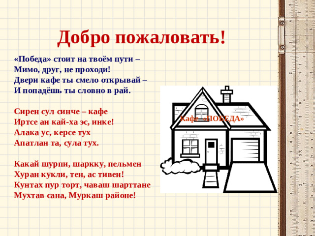 Добро пожаловать! «Победа» стоит на твоём пути – Мимо, друг, не проходи! Двери кафе ты смело открывай – И попадёшь ты словно в рай.  Сирен сул синче – кафе Иртсе ан кай-ха эс, инке! Алака ус, керсе тух Апатлан та, сула тух.  Какай шурпи, шаркку, пельмен Хуран кукли, тен, ас тивен! Кунтах пур торт, чаваш шарттане Мухтав сана, Муркаш районе! Кафе «ПОБЕДА»