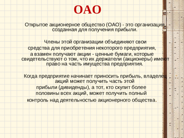 ОАО    Открытое акционерное общество (ОАО) - это организация, созданная для получения прибыли.  Члены этой организации объединяют свои  средства для приобретения некоторого предприятия, а взамен получают акции - ценные бумаги, которые свидетельствуют о том, что их держатели (акционеры) имеют право на часть имущества предприятия.  Когда предприятие начинает приносить прибыль, владелец акций может получить часть этой прибыли (дивиденды), а тот, кто скупит более половины всех акций, может получить полный контроль над деятельностью акционерного общества .