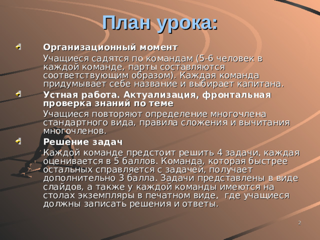 План урока: Организационный момент  Учащиеся садятся по командам (5-6 человек в каждой команде, парты составляются соответствующим образом). Каждая команда придумывает себе название и выбирает капитана. Устная работа. Актуализация, фронтальная проверка знаний по теме  Учащиеся повторяют определение многочлена стандартного вида, правила сложения и вычитания многочленов. Решение задач  Каждой команде предстоит решить 4 задачи, каждая оценивается в 5 баллов. Команда, которая быстрее остальных справляется с задачей, получает дополнительно 3 балла. Задачи представлены в виде слайдов, а также у каждой команды имеются на столах экземпляры в печатном виде, где учащиеся должны записать решения и ответы.