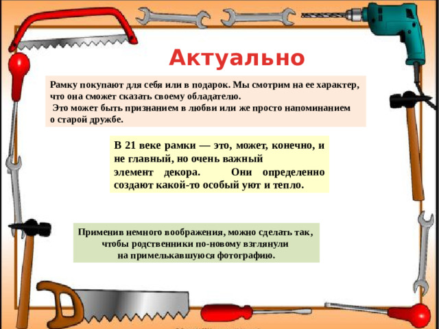 Актуальность Рамку покупают для себя или в подарок. Мы смотрим на ее характер, что она сможет сказать своему обладателю.  Это может быть признанием в любви или же просто напоминанием о старой дружбе. В 21 веке рамки — это, может, конечно, и не главный, но очень важный элемент декора. Они определенно создают какой-то особый уют и тепло. Применив немного воображения, можно сделать так, чтобы родственники по-новому взглянули на примелькавшуюся фотографию.