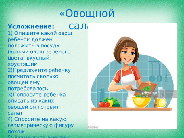 «Овощной салат» Усложнение: 1) Опишите какой овощ ребенок должен положить в посуду (возьми овощ зеленого цвета, вкусный, хрустящий 2)Предложите ребенку посчитать сколько овощей ему потребовалось 3)Попросите ребенка описать из каких овощей он готовит салат 4) Спросите на какую геометрическую фигуру похож 5) Разместите вместе с овощами и фрукты, уточните можно ли приготовить салат из фруктов?