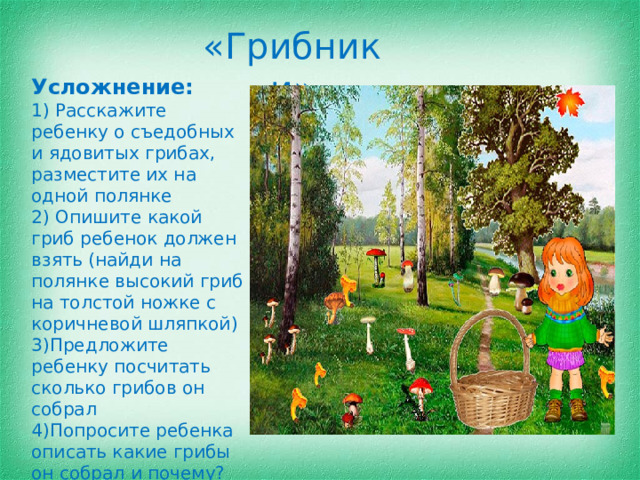 «Грибники» Усложнение: 1) Расскажите ребенку о съедобных и ядовитых грибах, разместите их на одной полянке 2) Опишите какой гриб ребенок должен взять (найди на полянке высокий гриб на толстой ножке с коричневой шляпкой) 3)Предложите ребенку посчитать сколько грибов он собрал 4)Попросите ребенка описать какие грибы он собрал и почему?