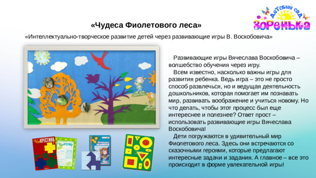 «Чудеса Фиолетового леса» «Интеллектуально-творческое развитие детей через развивающие игры В. Воскобовича»  Развивающие игры Вячеслава Воскобовича – волшебство обучения через игру.  Всем известно, насколько важны игры для развития ребенка. Ведь игра – это не просто способ развлечься, но и ведущая деятельность дошкольников, которая помогает им познавать мир, развивать воображение и учиться новому. Но что делать, чтобы этот процесс был еще интереснее и полезнее? Ответ прост – использовать развивающие игры Вячеслава Воскобовича!  Дети погружаются в удивительный мир Фиолетового леса. Здесь они встречаются со сказочными героями, которые предлагают интересные задачи и задания. А главное – все это происходит в форме увлекательной игры!