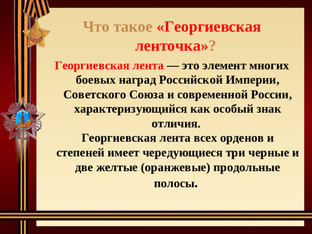 Что такое «Георгиевская ленточка» ?  Георгиевская лента — это элемент многих боевых наград Российской Империи, Советского Союза и современной России, характеризующийся как особый знак отличия.  Георгиевская лента всех орденов и степеней имеет чередующиеся три черные и две желтые (оранжевые) продольные полосы .