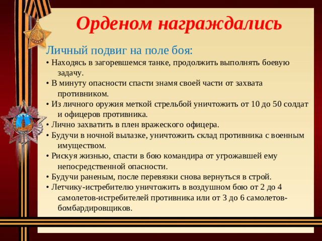 Орденом награждались Личный подвиг на поле боя: • Находясь в загоревшемся танке, продолжить выполнять боевую задачу. • В минуту опасности спасти знамя своей части от захвата противником. • Из личного оружия меткой стрельбой уничтожить от 10 до 50 солдат и офицеров противника. • Лично захватить в плен вражеского офицера. • Будучи в ночной вылазке, уничтожить склад противника с военным имуществом. • Рискуя жизнью, спасти в бою командира от угрожавшей ему непосредственной опасности. • Будучи раненым, после перевязки снова вернуться в строй. • Летчику-истребителю уничтожить в воздушном бою от 2 до 4 самолетов-истребителей противника или от 3 до 6 самолетов-бомбардировщиков.