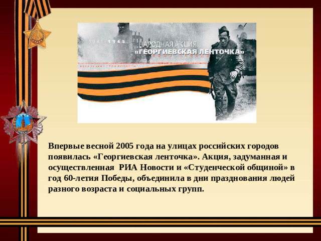 Впервые весной 2005 года на улицах российских городов появилась «Георгиевская ленточка». Акция, задуманная и осуществленная РИА Новости и «Студенческой общиной» в год 60-летия Победы, объединила в дни празднования людей разного возраста и социальных групп.