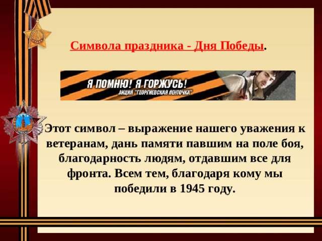 Символа праздника - Дня Победы . Этот символ – выражение нашего уважения к ветеранам, дань памяти павшим на поле боя, благодарность людям, отдавшим все для фронта. Всем тем, благодаря кому мы победили в 1945 году.