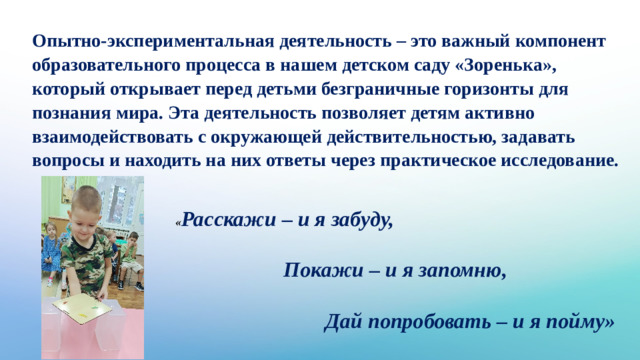 Опытно-экспериментальная деятельность – это важный компонент образовательного процесса в нашем детском саду «Зоренька», который открывает перед детьми безграничные горизонты для познания мира. Эта деятельность позволяет детям активно взаимодействовать с окружающей действительностью, задавать вопросы и находить на них ответы через практическое исследование. « Расскажи – и я забуду,  Покажи – и я запомню,  Дай попробовать – и я пойму»