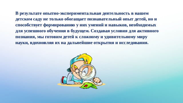 В результате опытно-экспериментальная деятельность в нашем детском саду не только обогащает познавательный опыт детей, но и способствует формированию у них умений и навыков, необходимых для успешного обучения в будущем. Создавая условия для активного познания, мы готовим детей к сложному и удивительному миру науки, вдохновляя их на дальнейшие открытия и исследования.