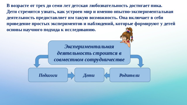 В возрасте от трех до семи лет детская любознательность достигает пика. Дети стремятся узнать, как устроен мир и именно опытно-экспериментальная деятельность предоставляет им такую возможность. Она включает в себя проведение простых экспериментов и наблюдений, которые формируют у детей основы научного подхода к исследованию.  Экспериментальная деятельность строится в совместном сотрудничестве Педагоги Дети  Родители