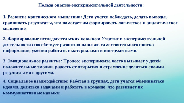 Польза опытно-экспериментальной деятельности:   1. Развитие критического мышления: Дети учатся наблюдать, делать выводы, сравнивать результаты, что помогает им формировать логическое и аналитическое мышление. 2. Формирование исследовательских навыков: Участие в экспериментальной деятельности способствует развитию навыков самостоятельного поиска информации, умения работать с материалами и инструментами. 3. Эмоциональное развитие: Процесс эксперимента часто вызывает у детей положительные эмоции, радость от открытия и стремление делиться своими результатами с другими. 4. Социальное взаимодействие: Работая в группах, дети учатся обмениваться идеями, делиться задачами и работать в команде, что развивает их коммуникативные навыки.