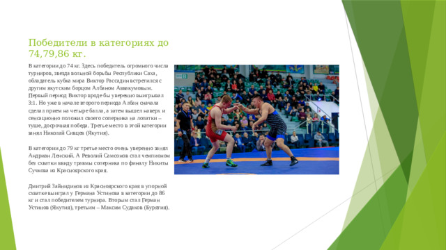 Победители в категориях до 74,79,86 кг. В категории до 74 кг. Здесь победитель огромного числа турниров, звезда вольной борьбы Республики Саха, обладатель кубка мира Виктор Рассадин встретился с другим якутским борцом Албаном Аввакумовым. Первый период Виктор вроде бы уверенно выигрывал 3:1. Но уже в начале второго периода Албан сначала сделал прием на четыре балла, а затем вышел наверх и сенсационно положил своего соперника на лопатки – туше, досрочная победа. Третье место в этой категории занял Николай Сивцев (Якутия). В категории до 79 кг третье место очень уверенно занял Андриан Ленский. А Револий Самсонов стал чемпионом без схватки ввиду травмы соперника по финалу Никиты Сучкова из Красноярского края. Дмитрий Зайнидинов из Красноярского края в упорной схватке выиграл у Германа Устинова в категории до 86 кг и стал победителем турнира. Вторым стал Герман Устинов (Якутия), третьим – Максим Судаков (Бурятия).