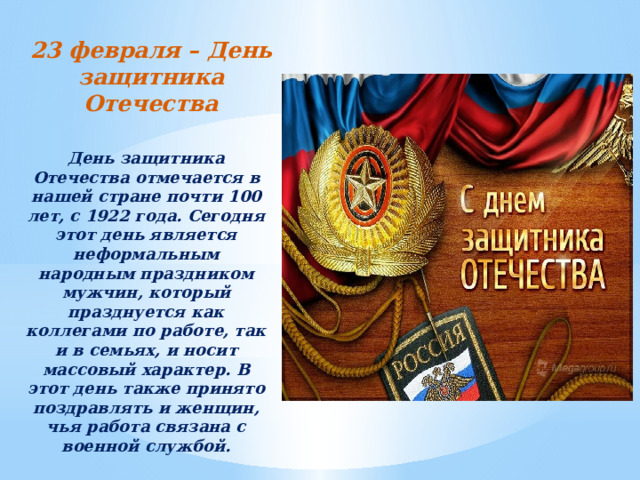 23 февраля – День защитника Отечества День защитника Отечества отмечается в нашей стране почти 100 лет, с 1922 года. Сегодня этот день является неформальным народным праздником мужчин, который празднуется как коллегами по работе, так и в семьях, и носит массовый характер. В этот день также принято поздравлять и женщин, чья работа связана с военной службой.