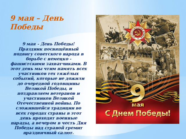 9 мая – День Победы 9 мая - День Победы! Праздник посвящённый подвигу советского народа в борьбе с немецко - фашистскими захватчиками. В этот день мы чтим память всех участников тех тяжёлых событий, которые не дожили до очередной годовщины Великой Победы, и поздравляем ветеранов и участников Великой Отечественной войны. По сложившейся традиции во всех городах страны в этот день проходят военные парады, а вечером в честь Дня Победы над страной гремит праздничный салют.