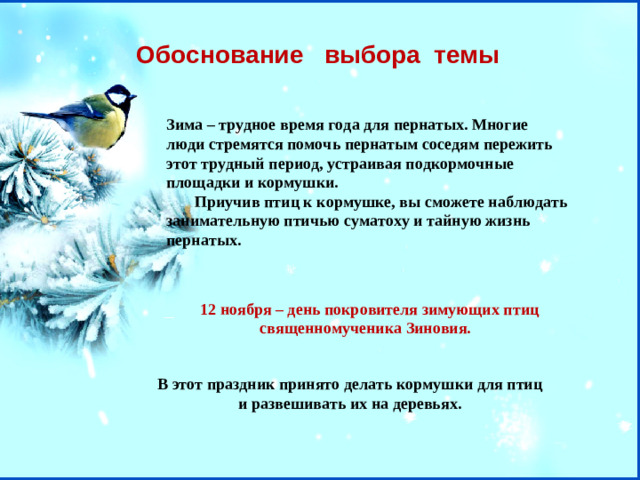 Обоснование  выбора темы Зима – трудное время года для пернатых. Многие люди стремятся помочь пернатым соседям пережить этот трудный период, устраивая подкормочные площадки и кормушки.  Приучив птиц к кормушке, вы сможете наблюдать занимательную птичью суматоху и тайную жизнь пернатых.   12 ноября – день покровителя зимующих птиц священномученика Зиновия. В этот праздник принято делать кормушки для птиц и развешивать их на деревьях.