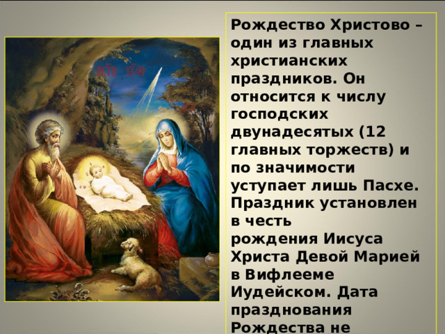 Рождество Христово – один из главных христианских праздников. Он относится к числу господских двунадесятых (12 главных торжеств) и по значимости уступает лишь Пасхе. Праздник установлен в честь рождения Иисуса Христа Девой Марией в Вифлееме Иудейском. Дата празднования Рождества не меняется из года в год – 7 января по гражданскому летоисчислению (что соответствует 25 декабря в юлианском календаре, которым пользуется Русская православная церковь)