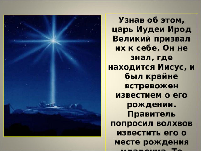 Узнав об этом, царь Иудеи Ирод Великий призвал их к себе. Он не знал, где находится Иисус, и был крайне встревожен известием о его рождении. Правитель попросил волхвов известить его о месте рождения младенца. Те пошли за путеводной звездой, которую теперь называют Вифлеемской. Она – один из главных символов Рождества.