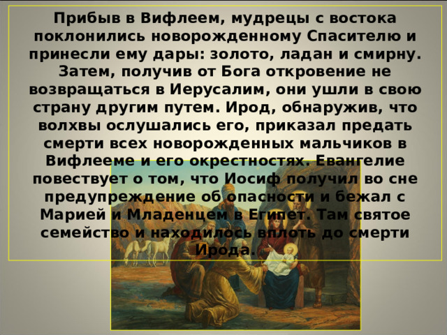 Прибыв в Вифлеем, мудрецы с востока поклонились новорожденному Спасителю и принесли ему дары: золото, ладан и смирну. Затем, получив от Бога откровение не возвращаться в Иерусалим, они ушли в свою страну другим путем. Ирод, обнаружив, что волхвы ослушались его, приказал предать смерти всех новорожденных мальчиков в Вифлееме и его окрестностях. Евангелие повествует о том, что Иосиф получил во сне предупреждение об опасности и бежал с Марией и Младенцем в Египет. Там святое семейство и находилось вплоть до смерти Ирода.