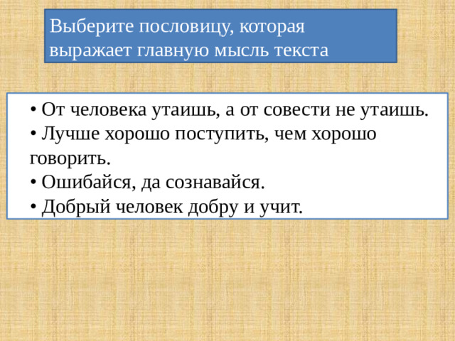 Выберите пословицу, которая выражает главную мысль текста • От человека утаишь, а от совести не утаишь. • Лучше хорошо поступить, чем хорошо говорить. • Ошибайся, да сознавайся. • Добрый человек добру и учит.