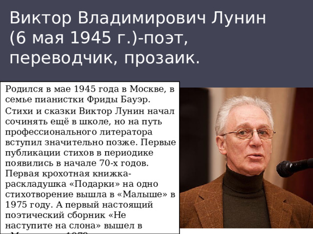 Виктор Владимирович Лунин  (6 мая 1945 г.)-поэт, переводчик, прозаик. Родился в мае 1945 года в Москве, в семье пианистки Фриды Бауэр. Стихи и сказки Виктор Лунин начал сочинять ещё в школе, но на путь профессионального литератора вступил значительно позже. Первые публикации стихов в периодике появились в начале 70-х годов. Первая крохотная книжка-раскладушка «Подарки» на одно стихотворение вышла в «Малыше» в 1975 году. А первый настоящий поэтический сборник «Не наступите на слона» вышел в «Малыше» в 1978 году.