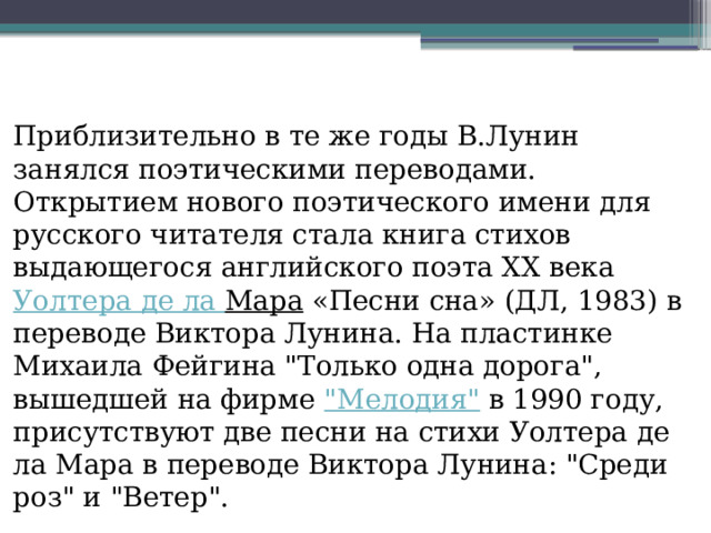 Приблизительно в те же годы В.Лунин занялся поэтическими переводами. Открытием нового поэтического имени для русского читателя стала книга стихов выдающегося английского поэта ХХ века  Уолтера де ла Мара  «Песни сна» (ДЛ, 1983) в переводе Виктора Лунина. На пластинке Михаила Фейгина 