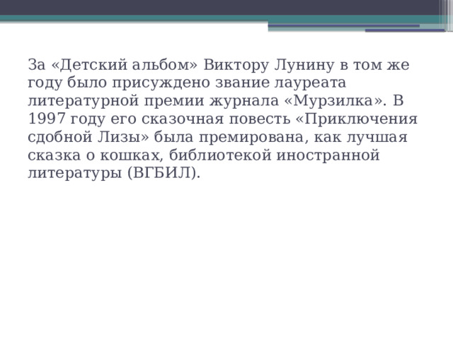 За «Детский альбом» Виктору Лунину в том же году было присуждено звание лауреата литературной премии журнала «Мурзилка». В 1997 году его сказочная повесть «Приключения сдобной Лизы» была премирована, как лучшая сказка о кошках, библиотекой иностранной литературы (ВГБИЛ).