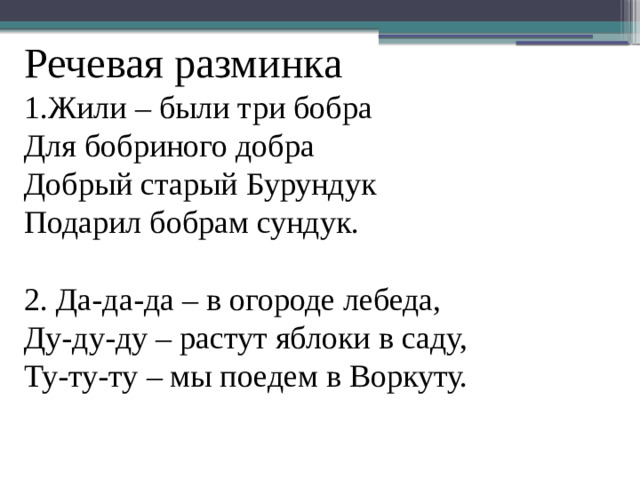 Речевая разминка  1.Жили – были три бобра  Для бобриного добра  Добрый старый Бурундук  Подарил бобрам сундук.   2. Да-да-да – в огороде лебеда,  Ду-ду-ду – растут яблоки в саду,  Ту-ту-ту – мы поедем в Воркуту.