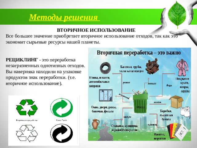 Методы решения ВТОРИЧНОЕ ИСПОЛЬЗОВАНИЕ Все большее значение приобретает вторичное использование отходов, так как это экономит сырьевые ресурсы нашей планеты. РЕЦИКЛИНГ - это переработка незагрязненных однотипных отходов. Вы наверняка находили на упаковке продуктов знак переработки. (т.е. вторичное использование).