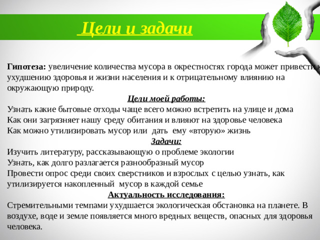 Цели и задачи  Гипотеза:  увеличение количества мусора в окрестностях города может привести к ухудшению здоровья и жизни населения и к отрицательному влиянию на окружающую природу.  Цели моей работы: Узнать какие бытовые отходы чаще всего можно встретить на улице и дома Как они загрязняет нашу среду обитания и влияют на здоровье человека Как можно утилизировать мусор или дать ему «вторую» жизнь Задачи: Изучить литературу, рассказывающую о проблеме экологии Узнать, как долго разлагается разнообразный мусор Провести опрос среди своих сверстников и взрослых с целью узнать, как утилизируется накопленный мусор в каждой семье Актуальность исследования: Стремительными темпами ухудшается экологическая обстановка на планете. В воздухе, воде и земле появляется много вредных веществ, опасных для здоровья человека.