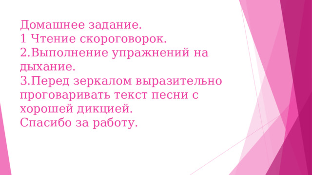 Домашнее задание.  1 Чтение скороговорок.  2.Выполнение упражнений на дыхание.  3.Перед зеркалом выразительно проговаривать текст песни с хорошей дикцией.  Спасибо за работу.